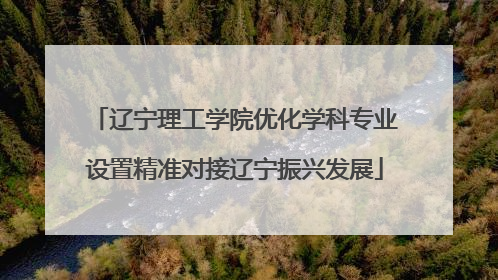 辽宁理工学院优化学科专业设置精准对接辽宁振兴发展