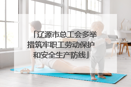辽源市总工会多举措筑牢职工劳动保护和安全生产防线