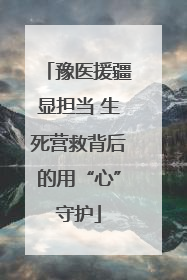 豫医援疆显担当 生死营救背后的用“心”守护