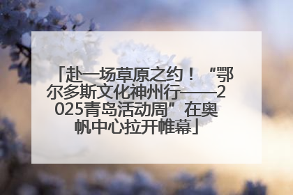 赴一场草原之约！“鄂尔多斯文化神州行——2025青岛活动周”在奥帆中心拉开帷幕