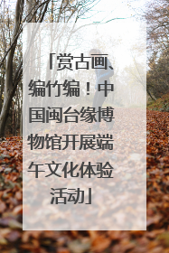 赏古画、编竹编！中国闽台缘博物馆开展端午文化体验活动