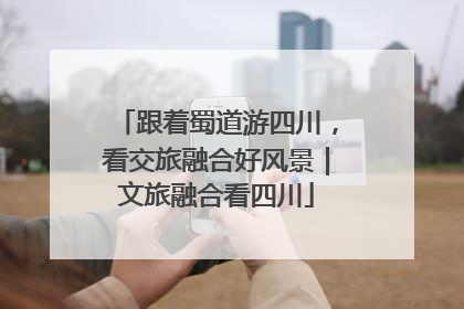 跟着蜀道游四川，看交旅融合好风景｜文旅融合看四川