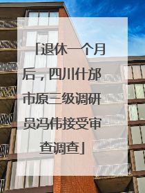 退休一个月后，四川什邡市原三级调研员冯伟接受审查调查