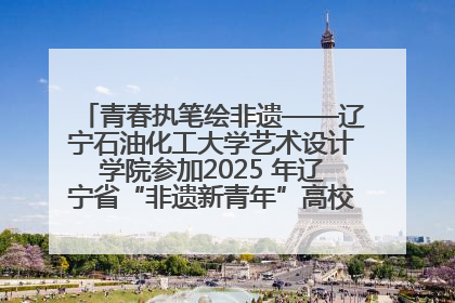 青春执笔绘非遗——辽宁石油化工大学艺术设计学院参加2025 年辽宁省“非遗新青年”高校优秀作品推荐活动