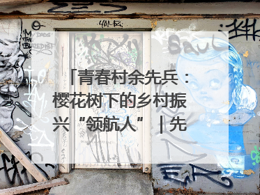 青春村余先兵：樱花树下的乡村振兴“领航人”｜先锋引领⑪
