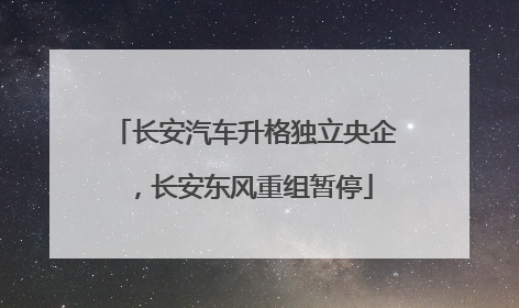 长安汽车升格独立央企，长安东风重组暂停