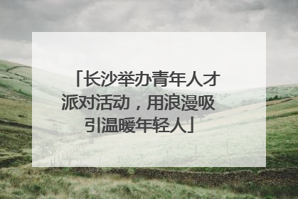 长沙举办青年人才派对活动，用浪漫吸引温暖年轻人