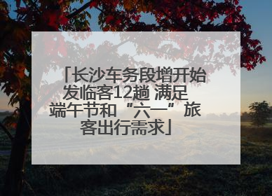 长沙车务段增开始发临客12趟 满足端午节和“六一”旅客出行需求