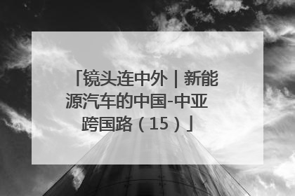 镜头连中外｜新能源汽车的中国-中亚跨国路（15）