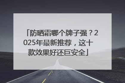 防晒霜哪个牌子强？2025年最新推荐，这十款效果好还巨安全