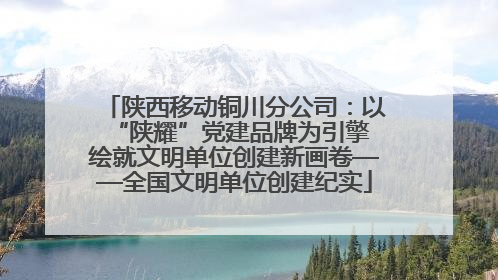 陕西移动铜川分公司：以“陕耀”党建品牌为引擎 绘就文明单位创建新画卷——全国文明单位创建纪实
