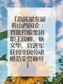 高质量发展看山西国企：晋能控股集团职工段峰、杨文华、官进军获得全国劳动模范荣誉称号