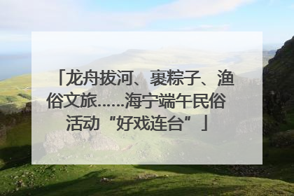 龙舟拔河、裹粽子、渔俗文旅……海宁端午民俗活动“好戏连台”