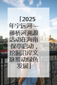 2025年宁远河—藤桥河溯源活动在海南保亭启动，挖掘沿岸文脉推动绿色发展