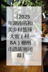 2025年湖南省和美乡村篮球大赛（村 BA）郴州市选拔赛闭幕