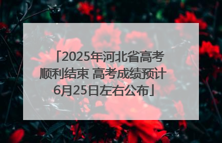 2025年河北省高考顺利结束 高考成绩预计6月25日左右公布