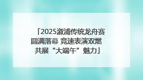 2025溆浦传统龙舟赛圆满落幕 竞速表演双燃 共展“大端午”魅力
