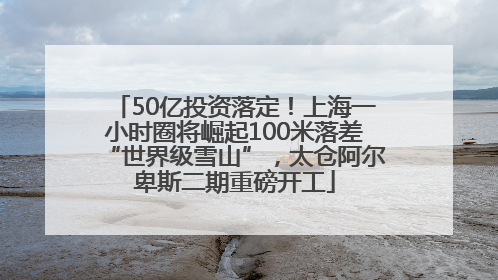 50亿投资落定！上海一小时圈将崛起100米落差“世界级雪山”，太仓阿尔卑斯二期重磅开工