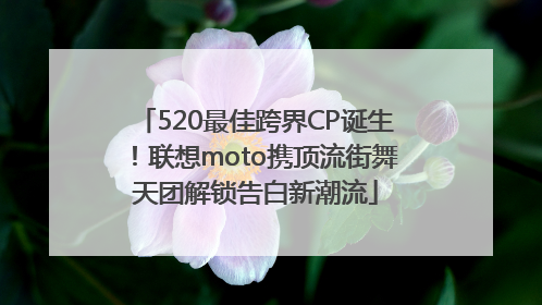 520最佳跨界CP诞生！联想moto携顶流街舞天团解锁告白新潮流