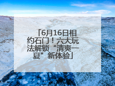 6月16日相约石门！六大玩法解锁“清爽一夏”新体验