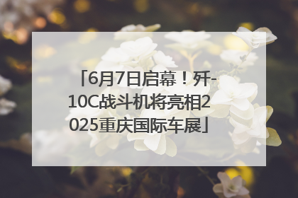 6月7日启幕！歼-10C战斗机将亮相2025重庆国际车展
